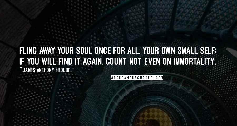 James Anthony Froude Quotes: Fling away your soul once for all, your own small self; if you will find it again. Count not even on immortality.