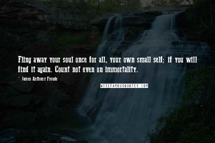 James Anthony Froude Quotes: Fling away your soul once for all, your own small self; if you will find it again. Count not even on immortality.