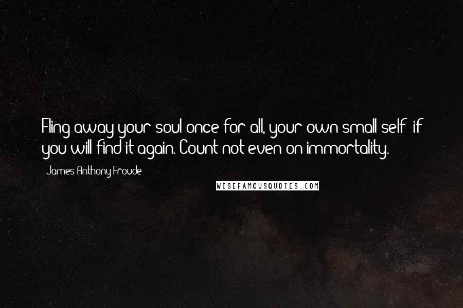 James Anthony Froude Quotes: Fling away your soul once for all, your own small self; if you will find it again. Count not even on immortality.