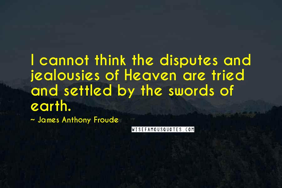 James Anthony Froude Quotes: I cannot think the disputes and jealousies of Heaven are tried and settled by the swords of earth.