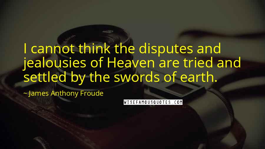 James Anthony Froude Quotes: I cannot think the disputes and jealousies of Heaven are tried and settled by the swords of earth.