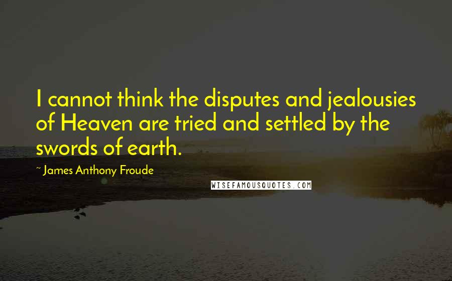 James Anthony Froude Quotes: I cannot think the disputes and jealousies of Heaven are tried and settled by the swords of earth.