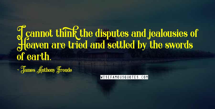 James Anthony Froude Quotes: I cannot think the disputes and jealousies of Heaven are tried and settled by the swords of earth.