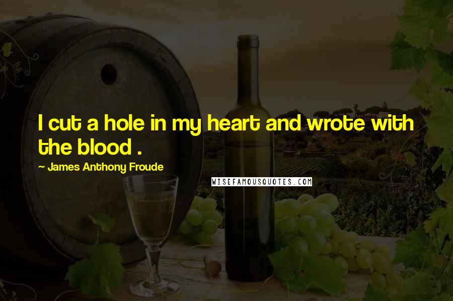 James Anthony Froude Quotes: I cut a hole in my heart and wrote with the blood .