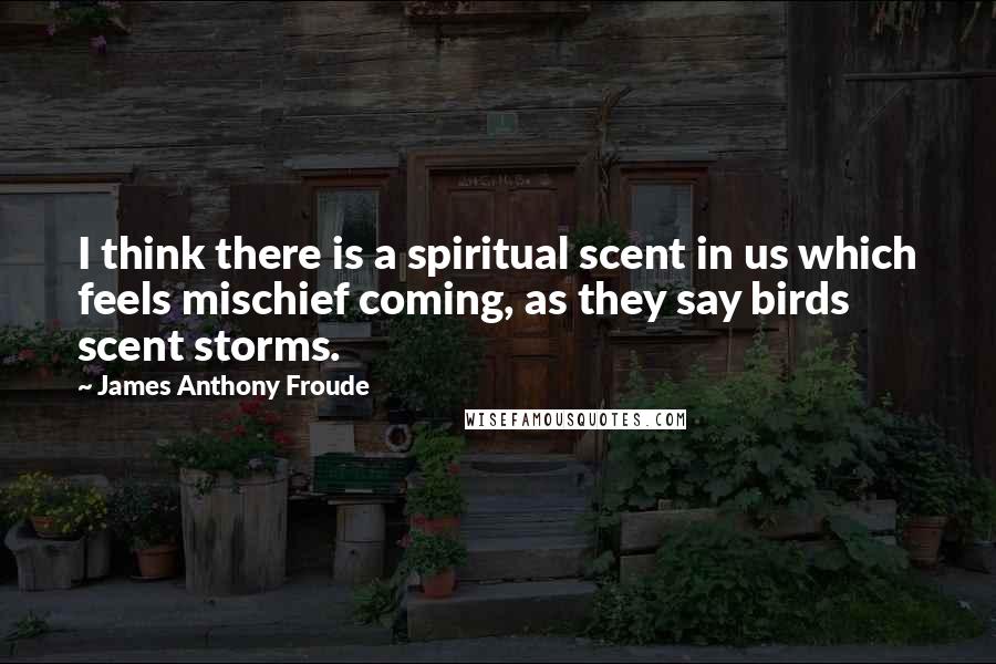 James Anthony Froude Quotes: I think there is a spiritual scent in us which feels mischief coming, as they say birds scent storms.