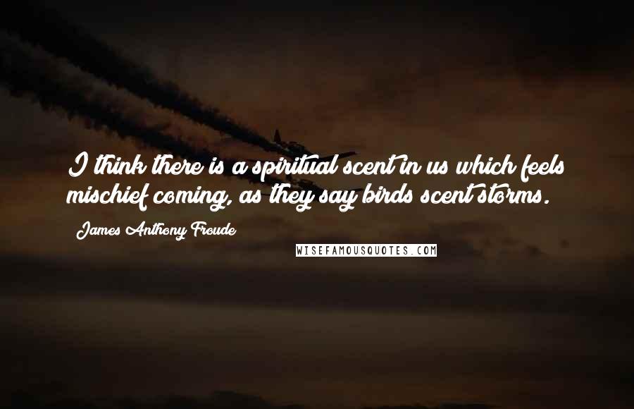 James Anthony Froude Quotes: I think there is a spiritual scent in us which feels mischief coming, as they say birds scent storms.