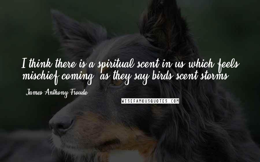 James Anthony Froude Quotes: I think there is a spiritual scent in us which feels mischief coming, as they say birds scent storms.