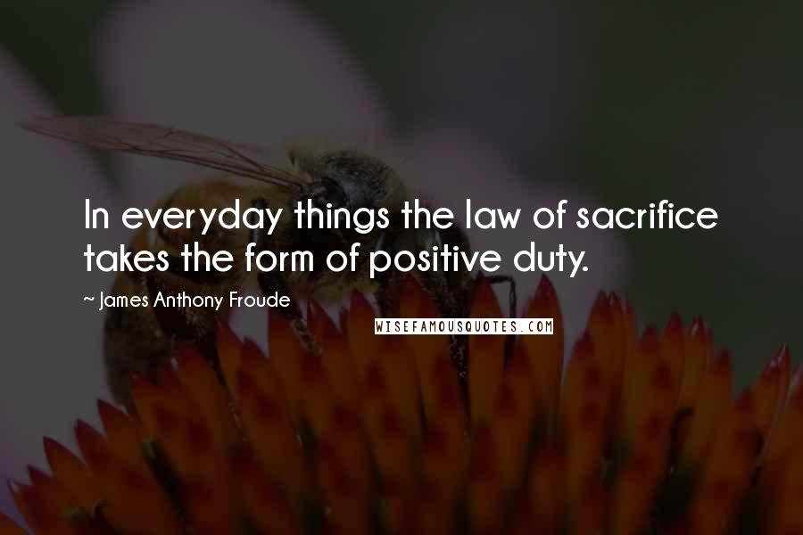 James Anthony Froude Quotes: In everyday things the law of sacrifice takes the form of positive duty.