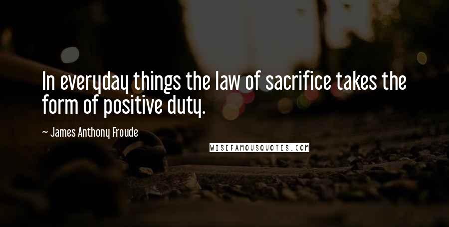 James Anthony Froude Quotes: In everyday things the law of sacrifice takes the form of positive duty.