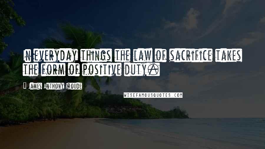 James Anthony Froude Quotes: In everyday things the law of sacrifice takes the form of positive duty.