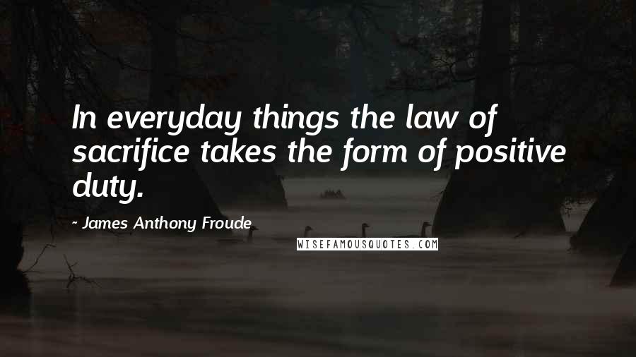 James Anthony Froude Quotes: In everyday things the law of sacrifice takes the form of positive duty.