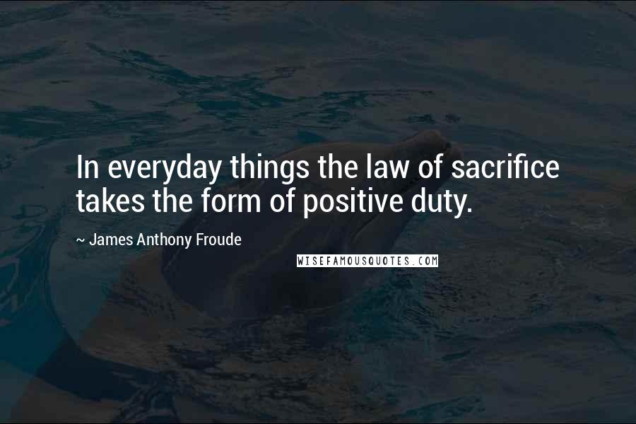 James Anthony Froude Quotes: In everyday things the law of sacrifice takes the form of positive duty.