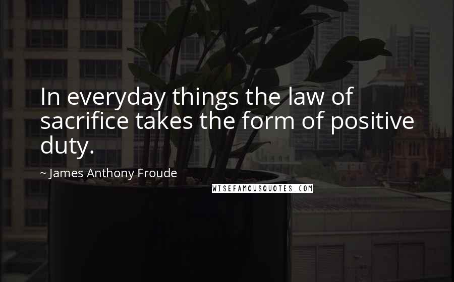 James Anthony Froude Quotes: In everyday things the law of sacrifice takes the form of positive duty.