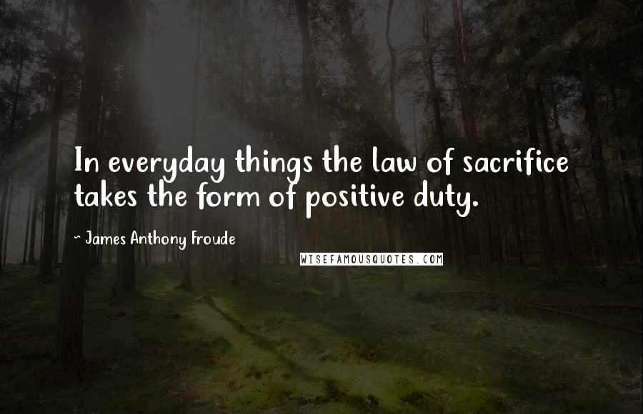 James Anthony Froude Quotes: In everyday things the law of sacrifice takes the form of positive duty.