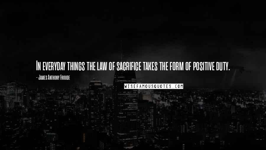 James Anthony Froude Quotes: In everyday things the law of sacrifice takes the form of positive duty.