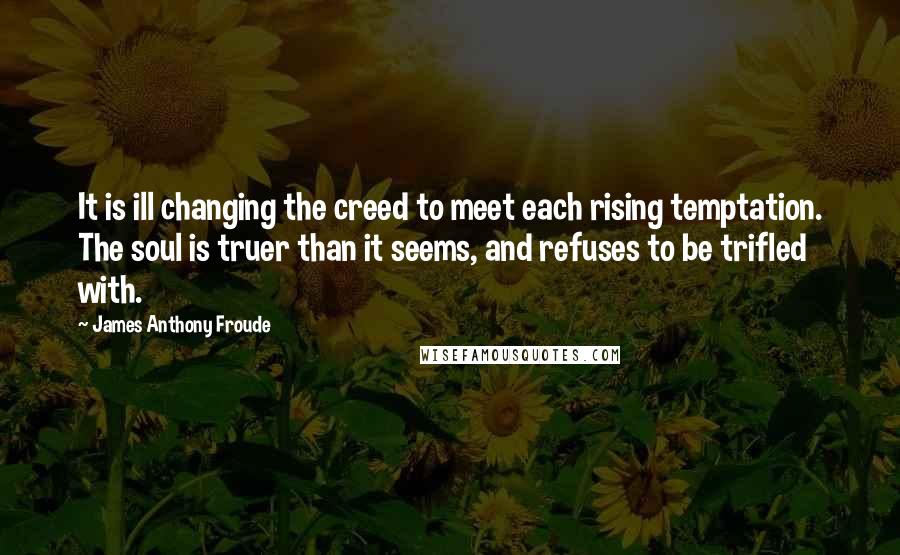 James Anthony Froude Quotes: It is ill changing the creed to meet each rising temptation. The soul is truer than it seems, and refuses to be trifled with.