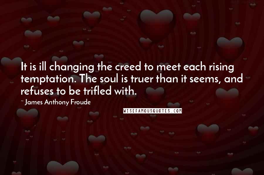 James Anthony Froude Quotes: It is ill changing the creed to meet each rising temptation. The soul is truer than it seems, and refuses to be trifled with.