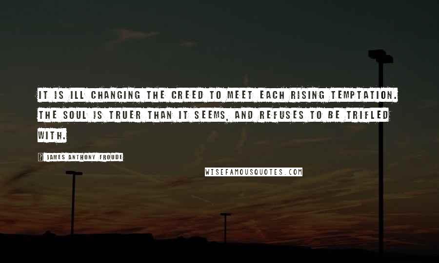 James Anthony Froude Quotes: It is ill changing the creed to meet each rising temptation. The soul is truer than it seems, and refuses to be trifled with.