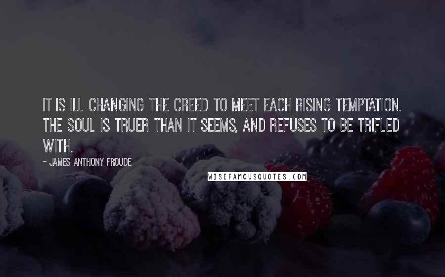 James Anthony Froude Quotes: It is ill changing the creed to meet each rising temptation. The soul is truer than it seems, and refuses to be trifled with.