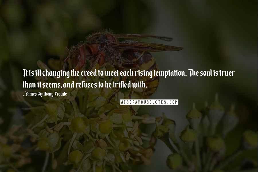 James Anthony Froude Quotes: It is ill changing the creed to meet each rising temptation. The soul is truer than it seems, and refuses to be trifled with.