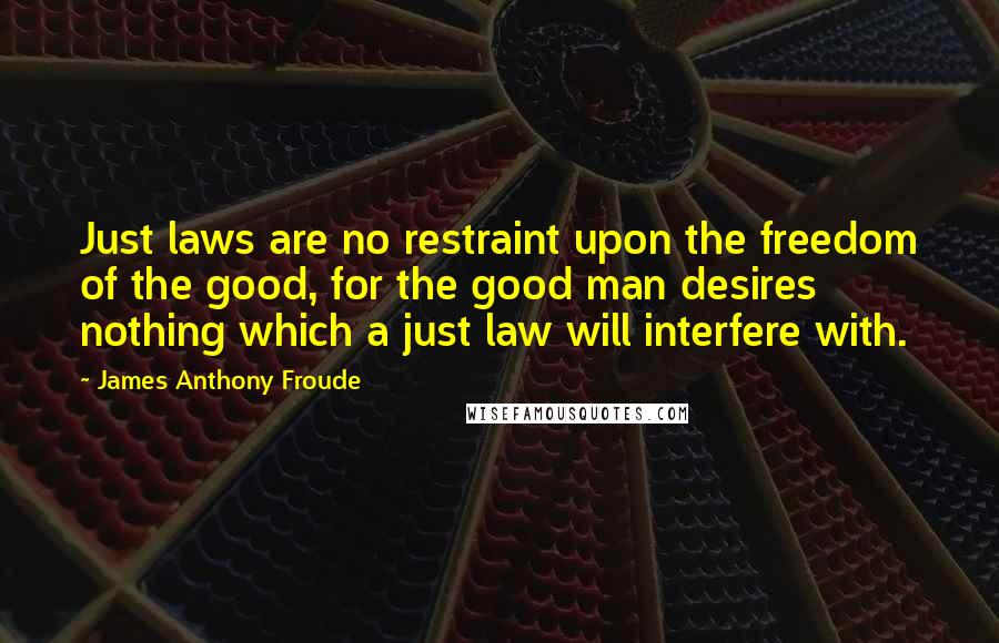 James Anthony Froude Quotes: Just laws are no restraint upon the freedom of the good, for the good man desires nothing which a just law will interfere with.