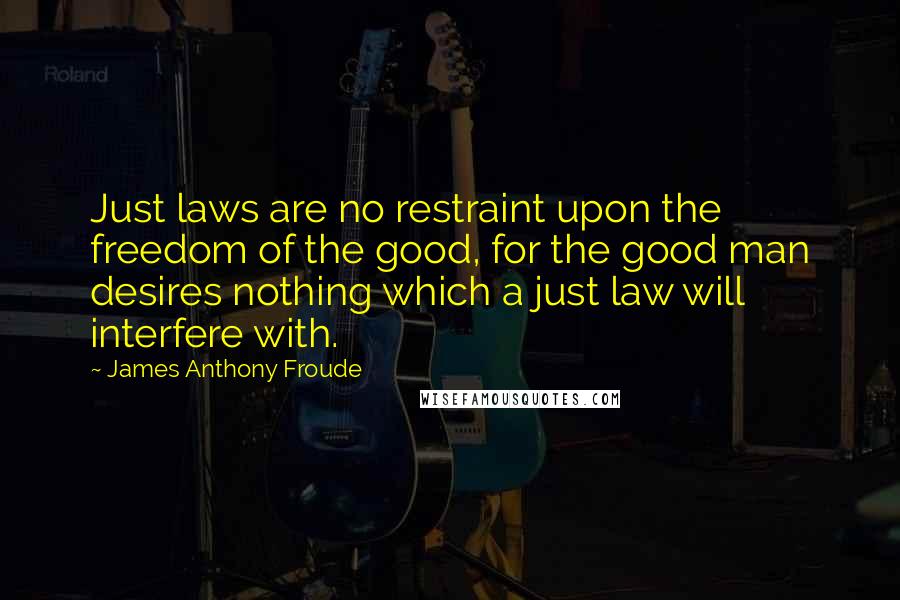 James Anthony Froude Quotes: Just laws are no restraint upon the freedom of the good, for the good man desires nothing which a just law will interfere with.