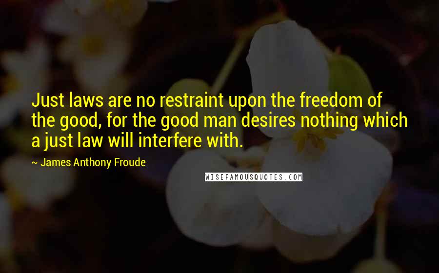 James Anthony Froude Quotes: Just laws are no restraint upon the freedom of the good, for the good man desires nothing which a just law will interfere with.