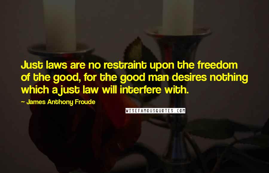 James Anthony Froude Quotes: Just laws are no restraint upon the freedom of the good, for the good man desires nothing which a just law will interfere with.