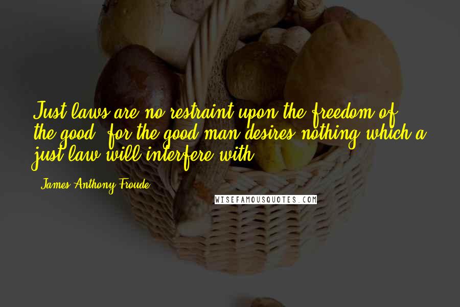 James Anthony Froude Quotes: Just laws are no restraint upon the freedom of the good, for the good man desires nothing which a just law will interfere with.