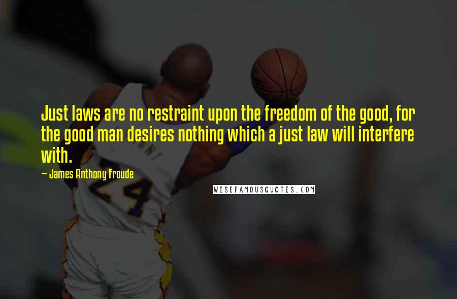 James Anthony Froude Quotes: Just laws are no restraint upon the freedom of the good, for the good man desires nothing which a just law will interfere with.