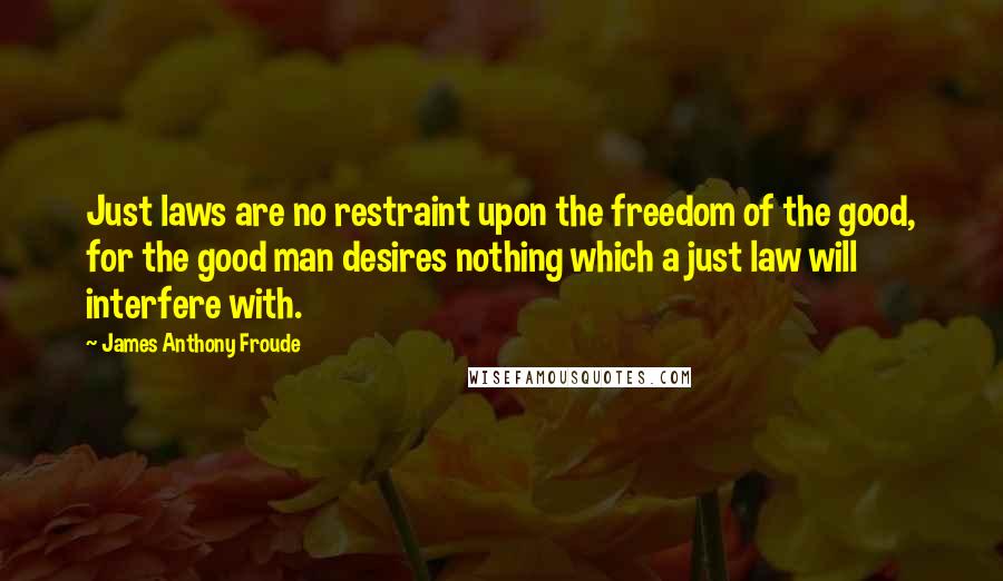 James Anthony Froude Quotes: Just laws are no restraint upon the freedom of the good, for the good man desires nothing which a just law will interfere with.