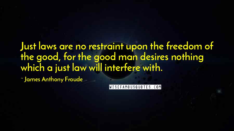 James Anthony Froude Quotes: Just laws are no restraint upon the freedom of the good, for the good man desires nothing which a just law will interfere with.