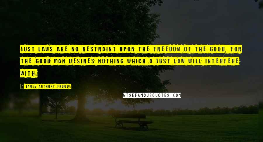 James Anthony Froude Quotes: Just laws are no restraint upon the freedom of the good, for the good man desires nothing which a just law will interfere with.