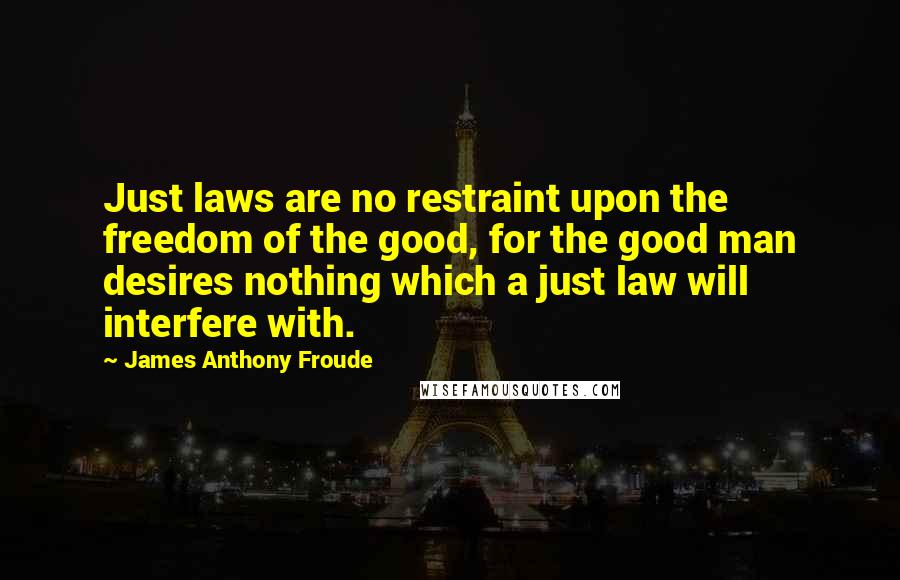 James Anthony Froude Quotes: Just laws are no restraint upon the freedom of the good, for the good man desires nothing which a just law will interfere with.