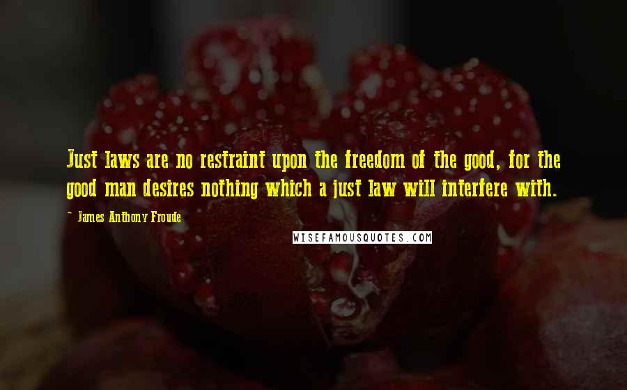 James Anthony Froude Quotes: Just laws are no restraint upon the freedom of the good, for the good man desires nothing which a just law will interfere with.