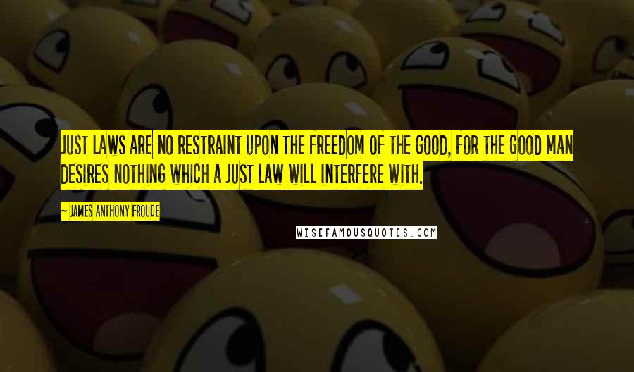 James Anthony Froude Quotes: Just laws are no restraint upon the freedom of the good, for the good man desires nothing which a just law will interfere with.