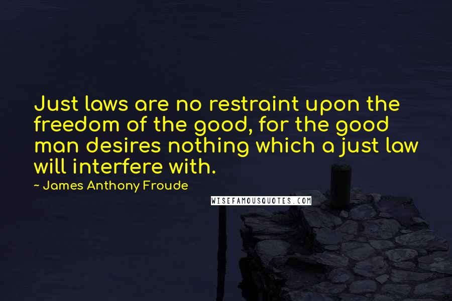 James Anthony Froude Quotes: Just laws are no restraint upon the freedom of the good, for the good man desires nothing which a just law will interfere with.