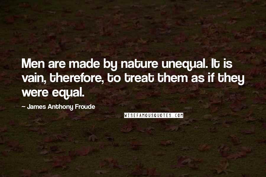 James Anthony Froude Quotes: Men are made by nature unequal. It is vain, therefore, to treat them as if they were equal.