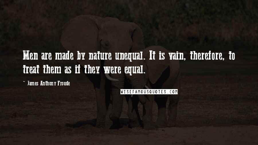 James Anthony Froude Quotes: Men are made by nature unequal. It is vain, therefore, to treat them as if they were equal.