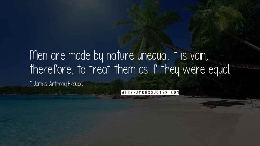 James Anthony Froude Quotes: Men are made by nature unequal. It is vain, therefore, to treat them as if they were equal.