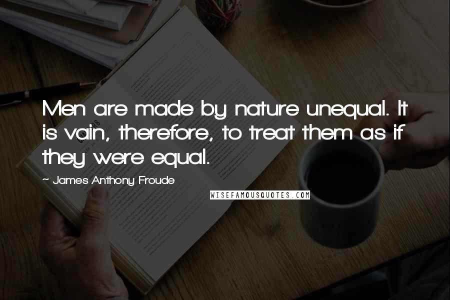 James Anthony Froude Quotes: Men are made by nature unequal. It is vain, therefore, to treat them as if they were equal.