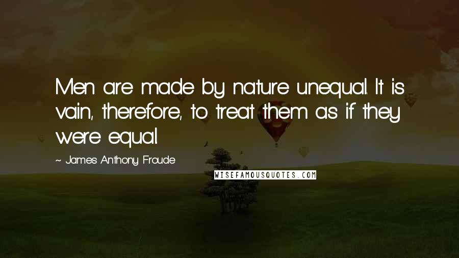 James Anthony Froude Quotes: Men are made by nature unequal. It is vain, therefore, to treat them as if they were equal.