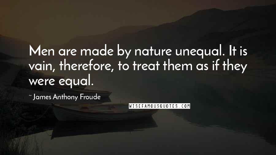 James Anthony Froude Quotes: Men are made by nature unequal. It is vain, therefore, to treat them as if they were equal.