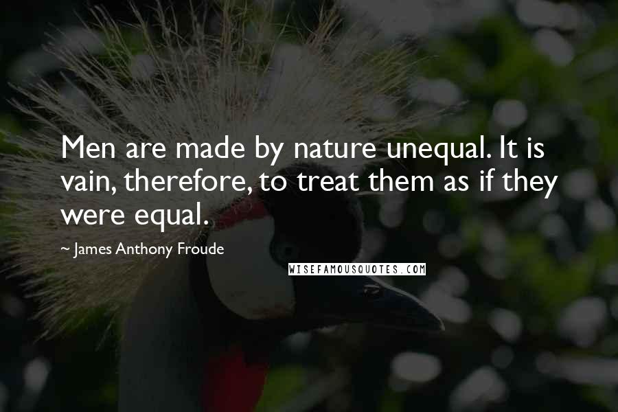 James Anthony Froude Quotes: Men are made by nature unequal. It is vain, therefore, to treat them as if they were equal.