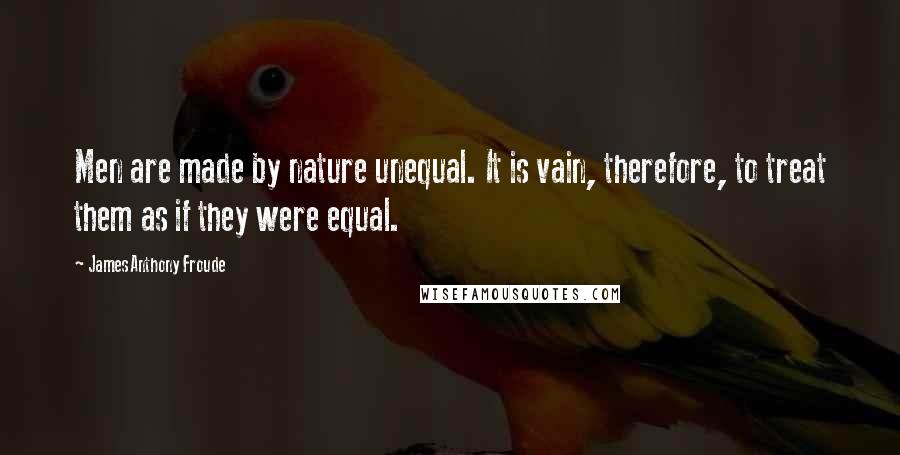 James Anthony Froude Quotes: Men are made by nature unequal. It is vain, therefore, to treat them as if they were equal.