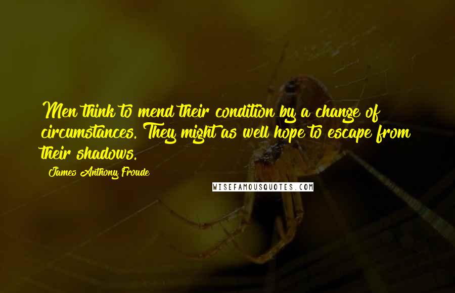 James Anthony Froude Quotes: Men think to mend their condition by a change of circumstances. They might as well hope to escape from their shadows.