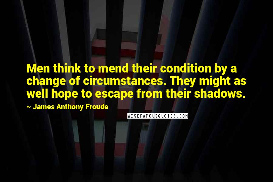 James Anthony Froude Quotes: Men think to mend their condition by a change of circumstances. They might as well hope to escape from their shadows.