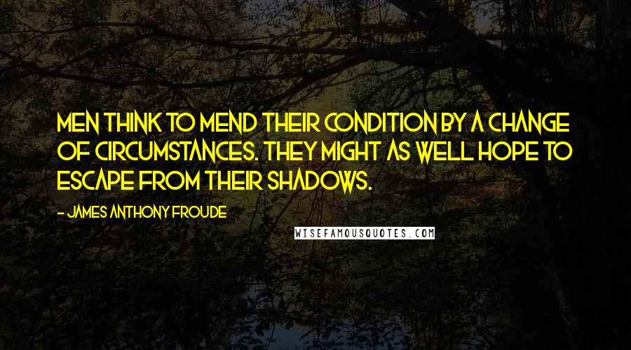 James Anthony Froude Quotes: Men think to mend their condition by a change of circumstances. They might as well hope to escape from their shadows.