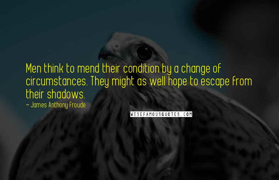 James Anthony Froude Quotes: Men think to mend their condition by a change of circumstances. They might as well hope to escape from their shadows.