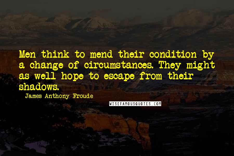 James Anthony Froude Quotes: Men think to mend their condition by a change of circumstances. They might as well hope to escape from their shadows.